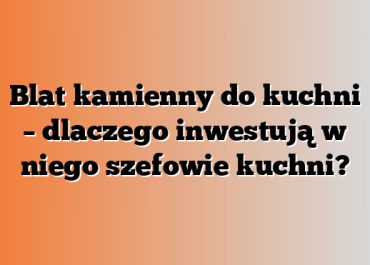 Blat kamienny do kuchni – dlaczego inwestują w niego szefowie kuchni?