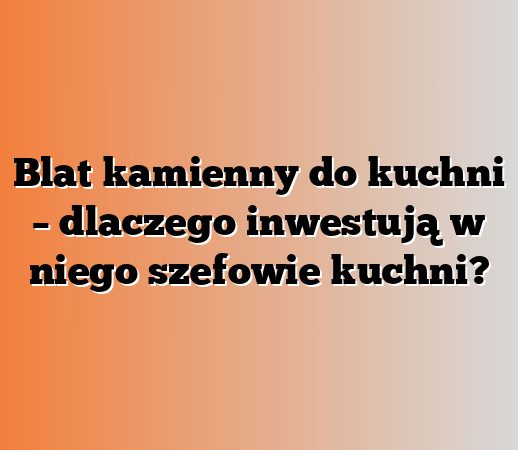 Blat kamienny do kuchni – dlaczego inwestują w niego szefowie kuchni?