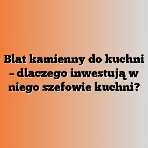 Blat kamienny do kuchni – dlaczego inwestują w niego szefowie kuchni?