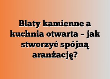 Blaty kamienne a kuchnia otwarta – jak stworzyć spójną aranżację?