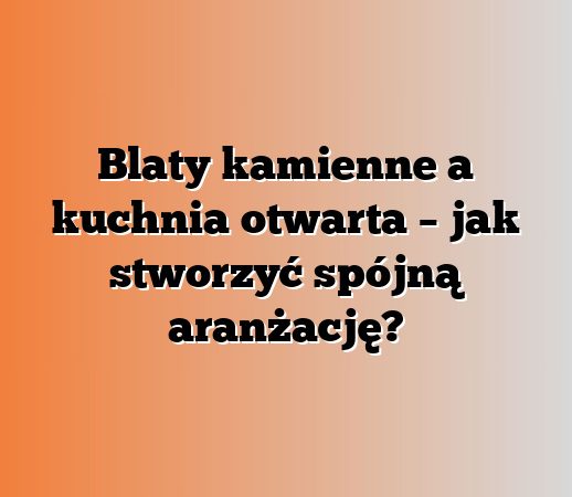 Blaty kamienne a kuchnia otwarta – jak stworzyć spójną aranżację?
