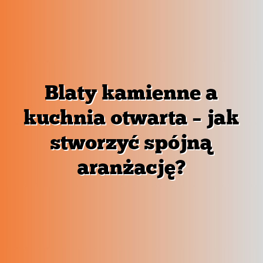 Blaty kamienne a kuchnia otwarta – jak stworzyć spójną aranżację?