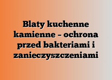 Blaty kuchenne kamienne – ochrona przed bakteriami i zanieczyszczeniami