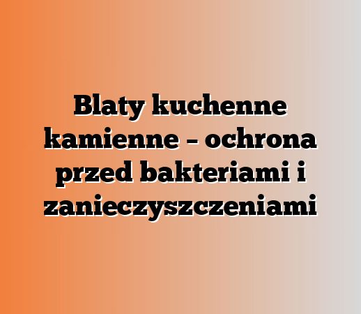 Blaty kuchenne kamienne – ochrona przed bakteriami i zanieczyszczeniami