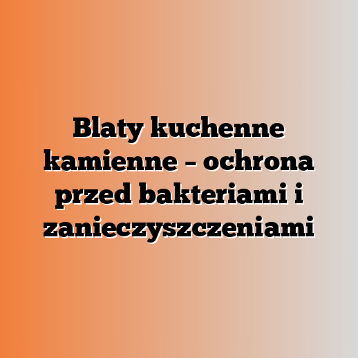 Blaty kuchenne kamienne – ochrona przed bakteriami i zanieczyszczeniami