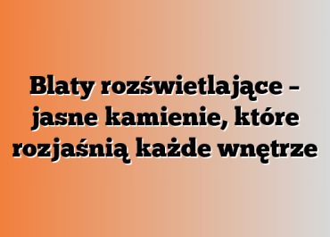 Blaty rozświetlające – jasne kamienie, które rozjaśnią każde wnętrze