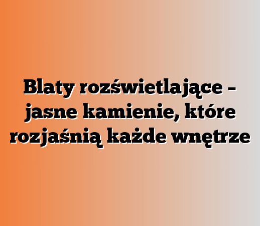 Blaty rozświetlające – jasne kamienie, które rozjaśnią każde wnętrze