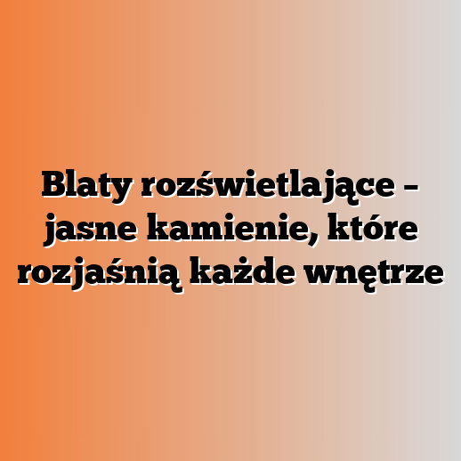 Blaty rozświetlające – jasne kamienie, które rozjaśnią każde wnętrze