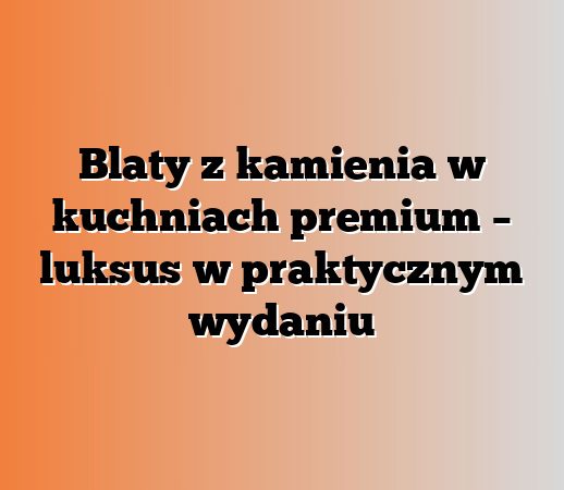 Blaty z kamienia w kuchniach premium – luksus w praktycznym wydaniu