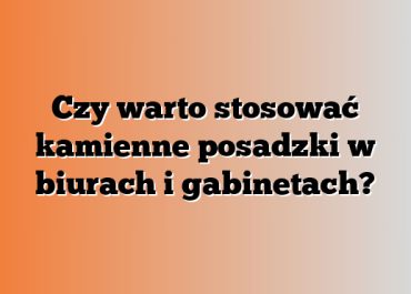 Czy warto stosować kamienne posadzki w biurach i gabinetach?