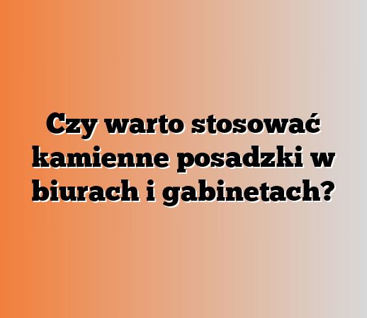 Czy warto stosować kamienne posadzki w biurach i gabinetach?