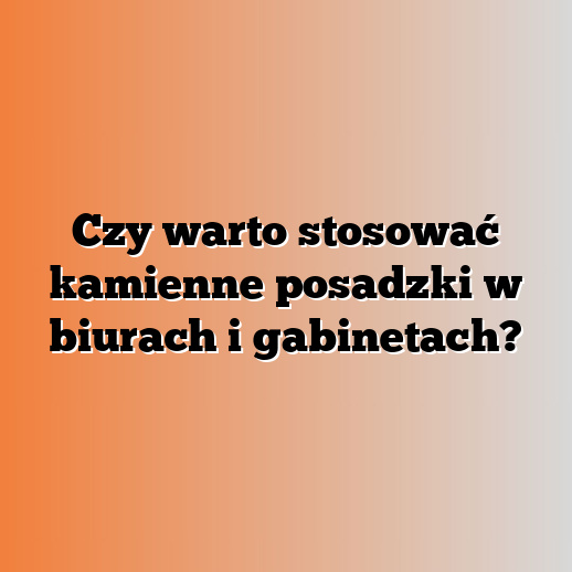 Czy warto stosować kamienne posadzki w biurach i gabinetach?