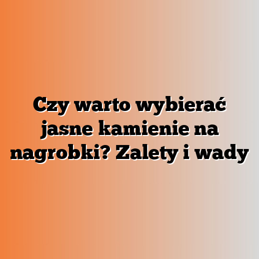 Czy warto wybierać jasne kamienie na nagrobki? Zalety i wady