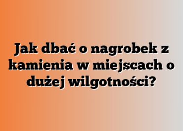 Jak dbać o nagrobek z kamienia w miejscach o dużej wilgotności?