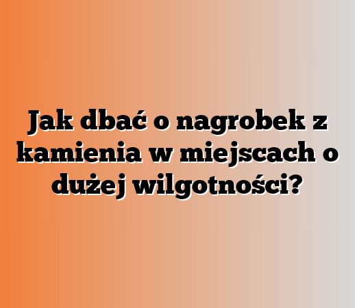 Jak dbać o nagrobek z kamienia w miejscach o dużej wilgotności?