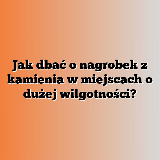 Jak dbać o nagrobek z kamienia w miejscach o dużej wilgotności?