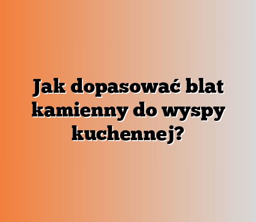 Jak dopasować blat kamienny do wyspy kuchennej?