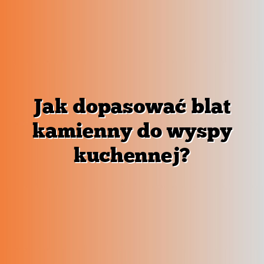 Jak dopasować blat kamienny do wyspy kuchennej?