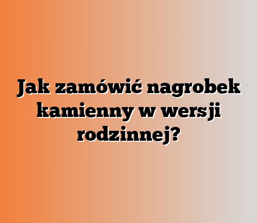 Jak zamówić nagrobek kamienny w wersji rodzinnej?