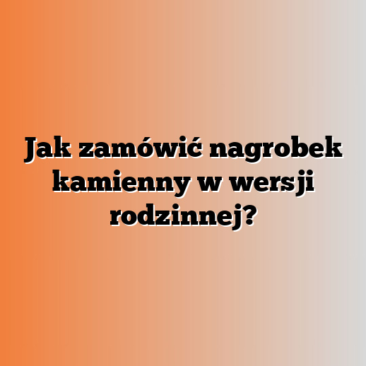 Jak zamówić nagrobek kamienny w wersji rodzinnej?