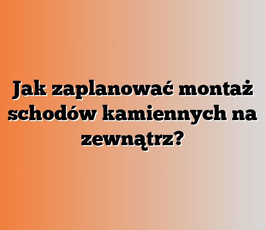 Jak zaplanować montaż schodów kamiennych na zewnątrz?