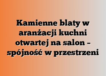 Kamienne blaty w aranżacji kuchni otwartej na salon – spójność w przestrzeni