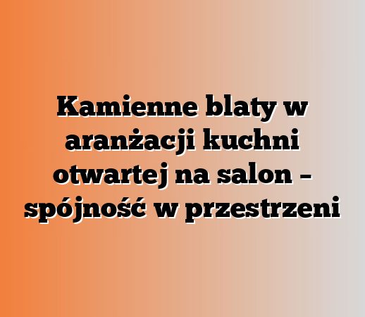 Kamienne blaty w aranżacji kuchni otwartej na salon – spójność w przestrzeni