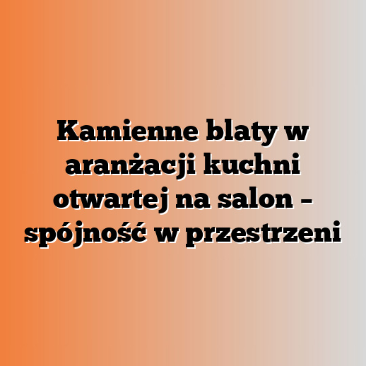 Kamienne blaty w aranżacji kuchni otwartej na salon – spójność w przestrzeni