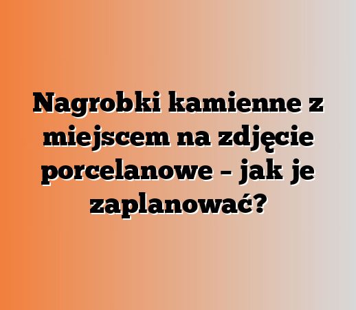 Nagrobki kamienne z miejscem na zdjęcie porcelanowe – jak je zaplanować?