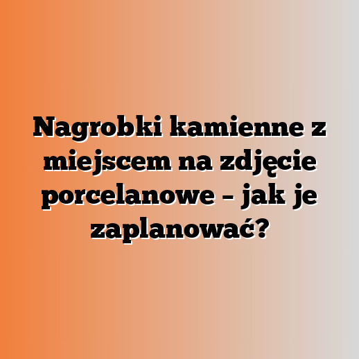 Nagrobki kamienne z miejscem na zdjęcie porcelanowe – jak je zaplanować?