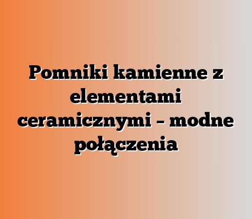 Pomniki kamienne z elementami ceramicznymi – modne połączenia