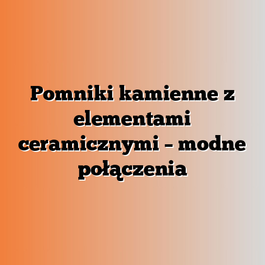 Pomniki kamienne z elementami ceramicznymi – modne połączenia