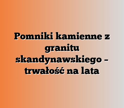 Pomniki kamienne z granitu skandynawskiego – trwałość na lata