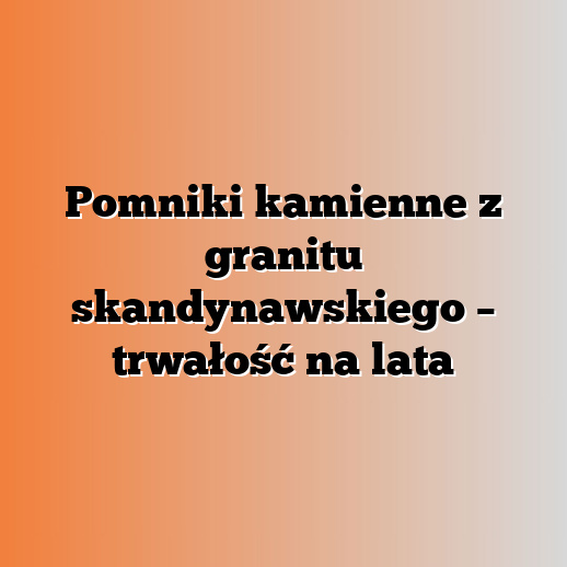 Pomniki kamienne z granitu skandynawskiego – trwałość na lata
