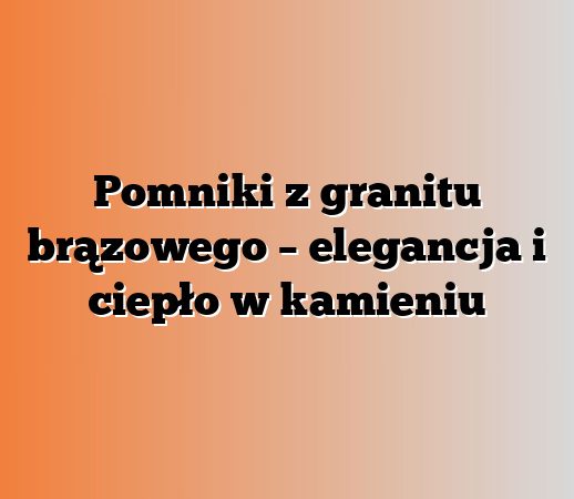 Pomniki z granitu brązowego – elegancja i ciepło w kamieniu