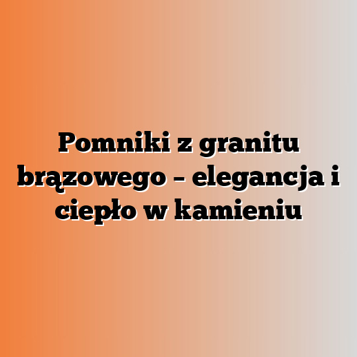 Pomniki z granitu brązowego – elegancja i ciepło w kamieniu