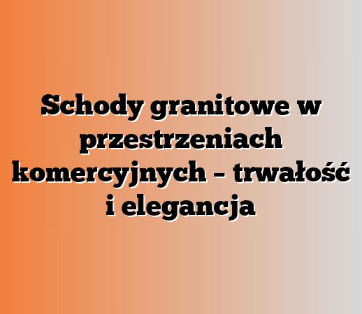 Schody granitowe w przestrzeniach komercyjnych – trwałość i elegancja