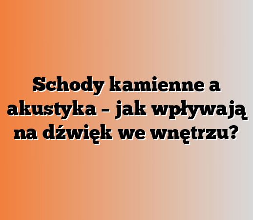 Schody kamienne a akustyka – jak wpływają na dźwięk we wnętrzu?