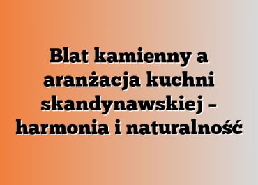 Blat kamienny a aranżacja kuchni skandynawskiej – harmonia i naturalność