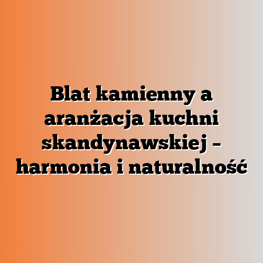 Blat kamienny a aranżacja kuchni skandynawskiej – harmonia i naturalność