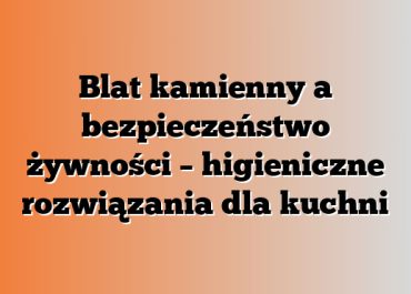 Blat kamienny a bezpieczeństwo żywności – higieniczne rozwiązania dla kuchni