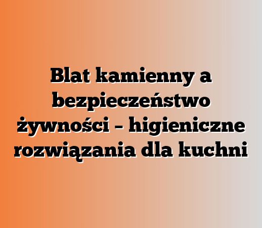 Blat kamienny a bezpieczeństwo żywności – higieniczne rozwiązania dla kuchni
