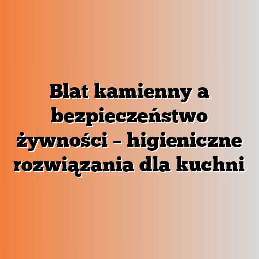 Blat kamienny a bezpieczeństwo żywności – higieniczne rozwiązania dla kuchni