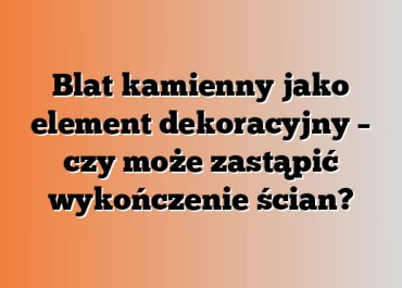 Blat kamienny jako element dekoracyjny – czy może zastąpić wykończenie ścian?