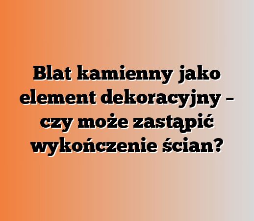 Blat kamienny jako element dekoracyjny – czy może zastąpić wykończenie ścian?