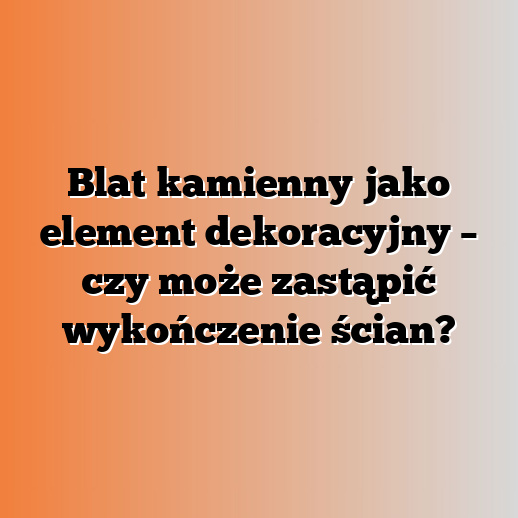 Blat kamienny jako element dekoracyjny – czy może zastąpić wykończenie ścian?