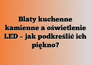 Blaty kuchenne kamienne a oświetlenie LED – jak podkreślić ich piękno?