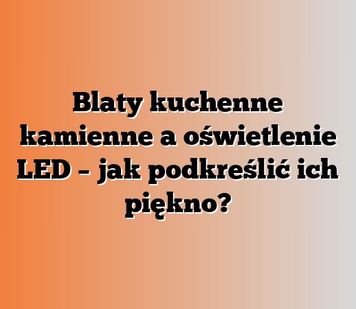 Blaty kuchenne kamienne a oświetlenie LED – jak podkreślić ich piękno?