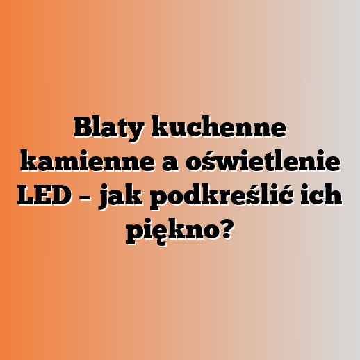Blaty kuchenne kamienne a oświetlenie LED – jak podkreślić ich piękno?