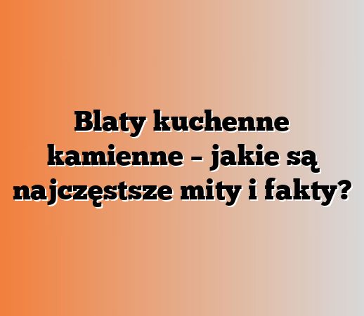Blaty kuchenne kamienne – jakie są najczęstsze mity i fakty?